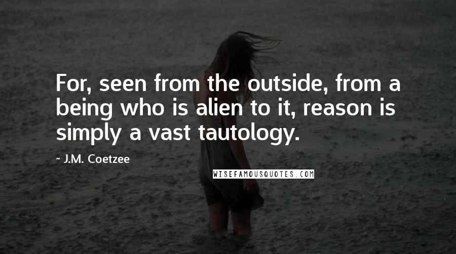 J.M. Coetzee Quotes: For, seen from the outside, from a being who is alien to it, reason is simply a vast tautology.
