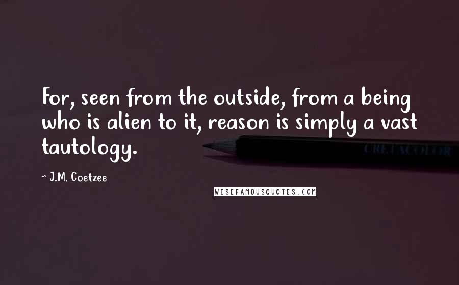 J.M. Coetzee Quotes: For, seen from the outside, from a being who is alien to it, reason is simply a vast tautology.