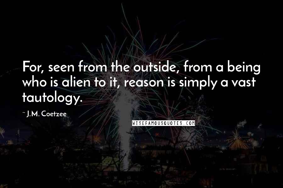 J.M. Coetzee Quotes: For, seen from the outside, from a being who is alien to it, reason is simply a vast tautology.