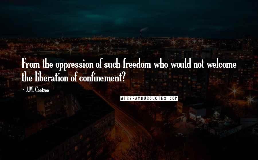 J.M. Coetzee Quotes: From the oppression of such freedom who would not welcome the liberation of confinement?