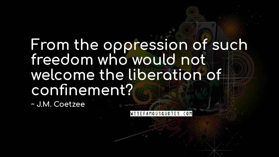 J.M. Coetzee Quotes: From the oppression of such freedom who would not welcome the liberation of confinement?