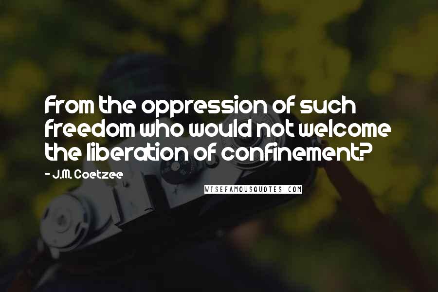 J.M. Coetzee Quotes: From the oppression of such freedom who would not welcome the liberation of confinement?