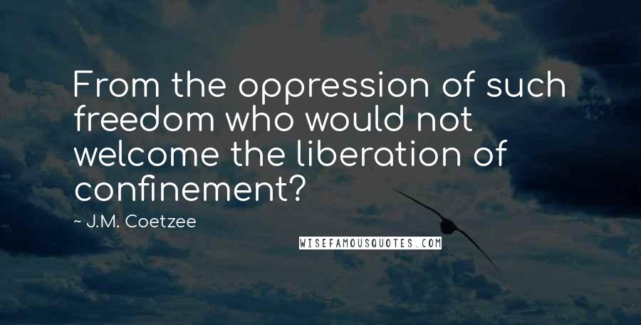 J.M. Coetzee Quotes: From the oppression of such freedom who would not welcome the liberation of confinement?