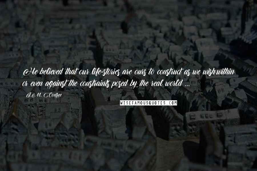 J.M. Coetzee Quotes: He believed that our life-stories are ours to construct as we wish,within or even against the constraints posed by the real world ...