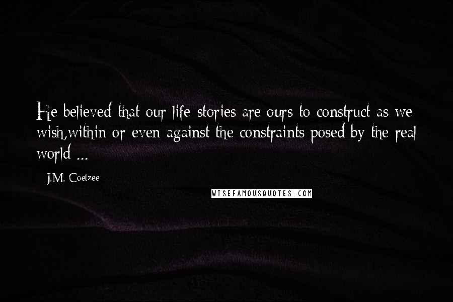 J.M. Coetzee Quotes: He believed that our life-stories are ours to construct as we wish,within or even against the constraints posed by the real world ...