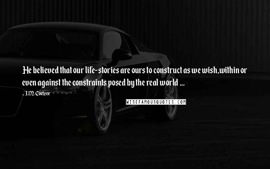 J.M. Coetzee Quotes: He believed that our life-stories are ours to construct as we wish,within or even against the constraints posed by the real world ...