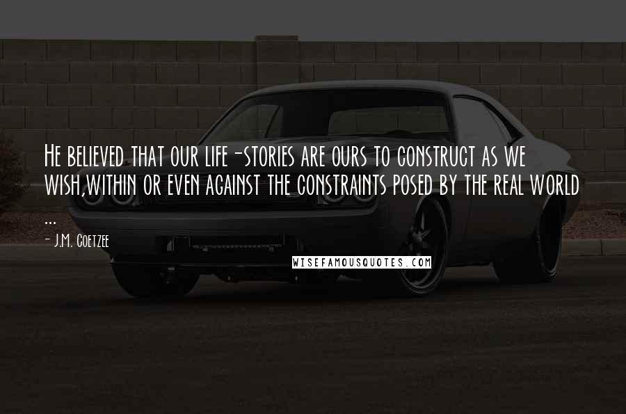 J.M. Coetzee Quotes: He believed that our life-stories are ours to construct as we wish,within or even against the constraints posed by the real world ...