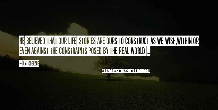 J.M. Coetzee Quotes: He believed that our life-stories are ours to construct as we wish,within or even against the constraints posed by the real world ...