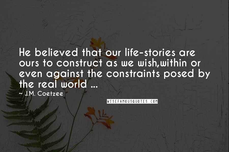 J.M. Coetzee Quotes: He believed that our life-stories are ours to construct as we wish,within or even against the constraints posed by the real world ...