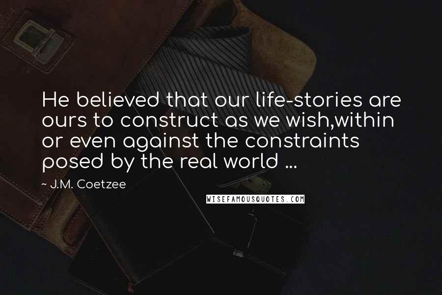 J.M. Coetzee Quotes: He believed that our life-stories are ours to construct as we wish,within or even against the constraints posed by the real world ...