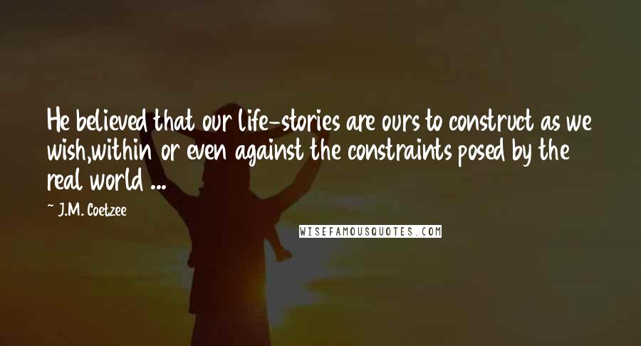 J.M. Coetzee Quotes: He believed that our life-stories are ours to construct as we wish,within or even against the constraints posed by the real world ...