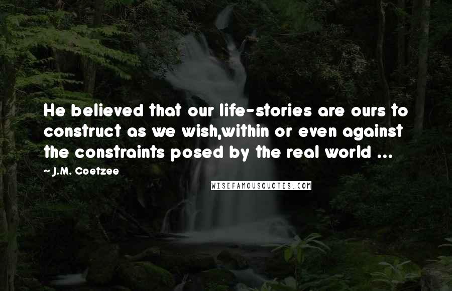 J.M. Coetzee Quotes: He believed that our life-stories are ours to construct as we wish,within or even against the constraints posed by the real world ...
