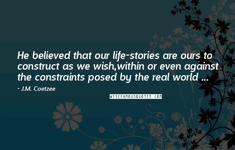 J.M. Coetzee Quotes: He believed that our life-stories are ours to construct as we wish,within or even against the constraints posed by the real world ...