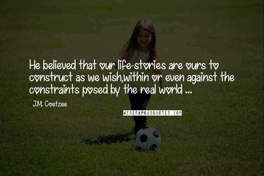J.M. Coetzee Quotes: He believed that our life-stories are ours to construct as we wish,within or even against the constraints posed by the real world ...