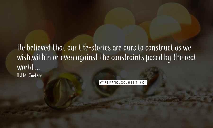 J.M. Coetzee Quotes: He believed that our life-stories are ours to construct as we wish,within or even against the constraints posed by the real world ...