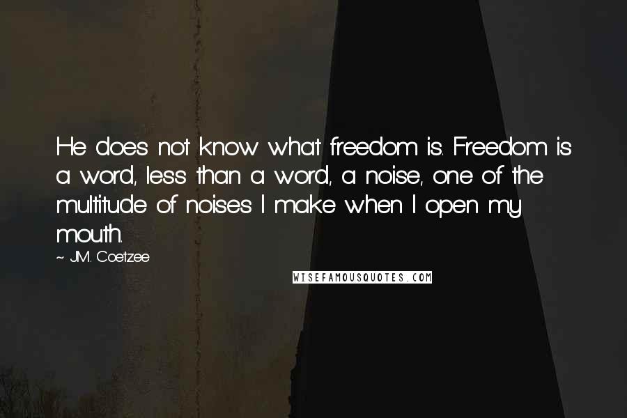 J.M. Coetzee Quotes: He does not know what freedom is. Freedom is a word, less than a word, a noise, one of the multitude of noises I make when I open my mouth.