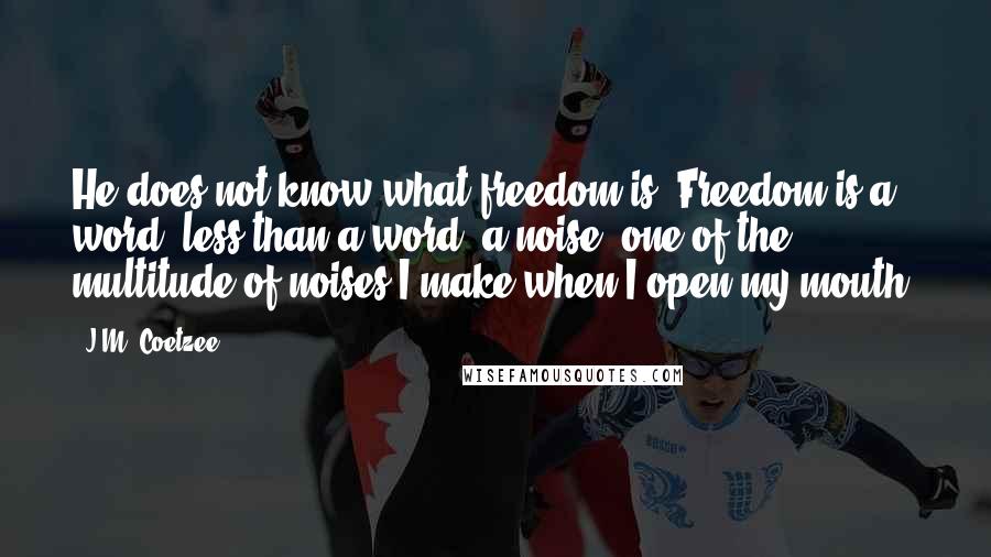 J.M. Coetzee Quotes: He does not know what freedom is. Freedom is a word, less than a word, a noise, one of the multitude of noises I make when I open my mouth.