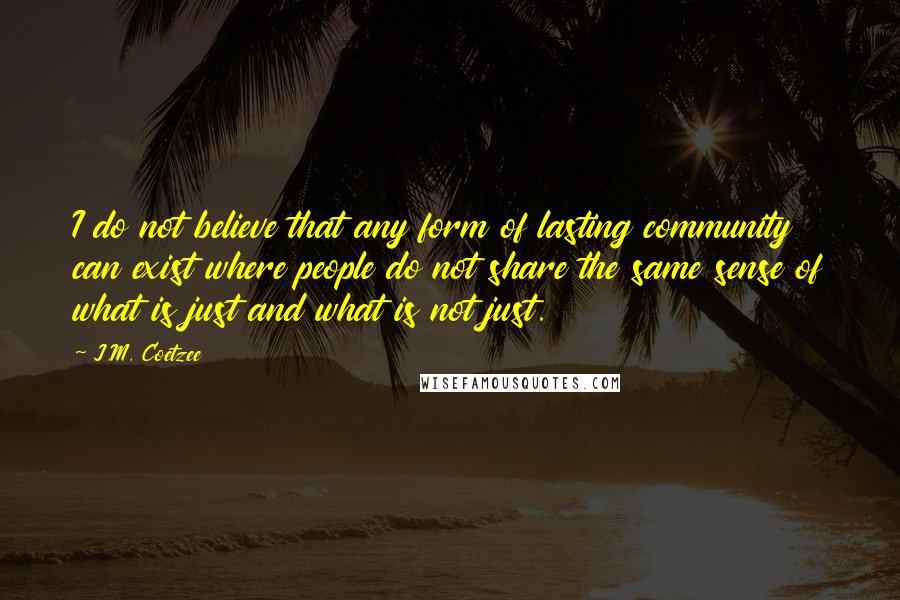 J.M. Coetzee Quotes: I do not believe that any form of lasting community can exist where people do not share the same sense of what is just and what is not just.