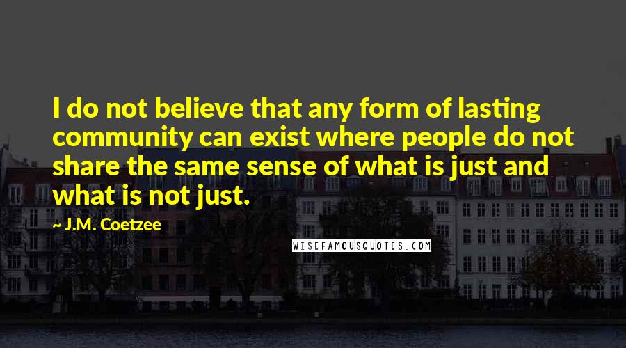 J.M. Coetzee Quotes: I do not believe that any form of lasting community can exist where people do not share the same sense of what is just and what is not just.