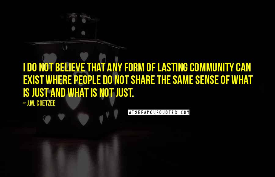 J.M. Coetzee Quotes: I do not believe that any form of lasting community can exist where people do not share the same sense of what is just and what is not just.