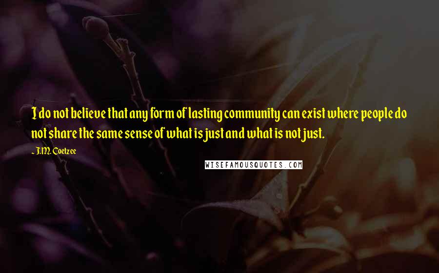 J.M. Coetzee Quotes: I do not believe that any form of lasting community can exist where people do not share the same sense of what is just and what is not just.