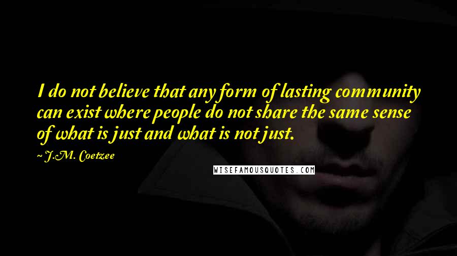 J.M. Coetzee Quotes: I do not believe that any form of lasting community can exist where people do not share the same sense of what is just and what is not just.