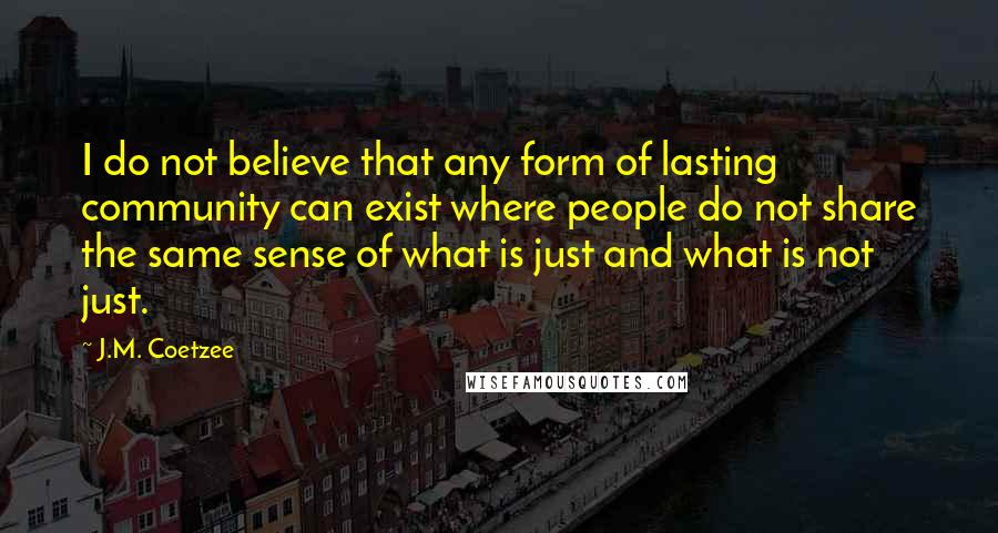 J.M. Coetzee Quotes: I do not believe that any form of lasting community can exist where people do not share the same sense of what is just and what is not just.