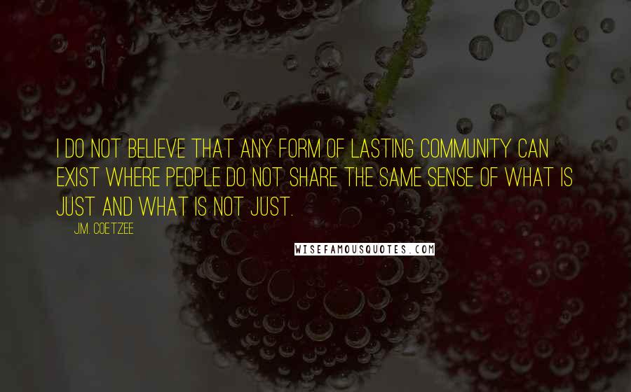 J.M. Coetzee Quotes: I do not believe that any form of lasting community can exist where people do not share the same sense of what is just and what is not just.