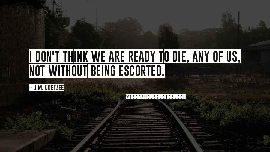 J.M. Coetzee Quotes: I don't think we are ready to die, any of us, not without being escorted.