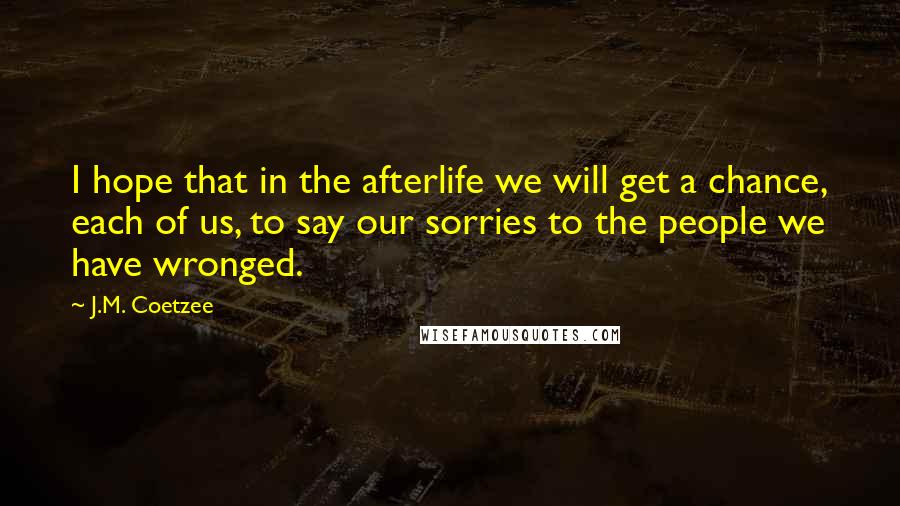 J.M. Coetzee Quotes: I hope that in the afterlife we will get a chance, each of us, to say our sorries to the people we have wronged.