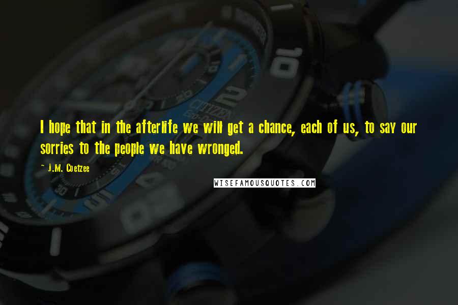 J.M. Coetzee Quotes: I hope that in the afterlife we will get a chance, each of us, to say our sorries to the people we have wronged.