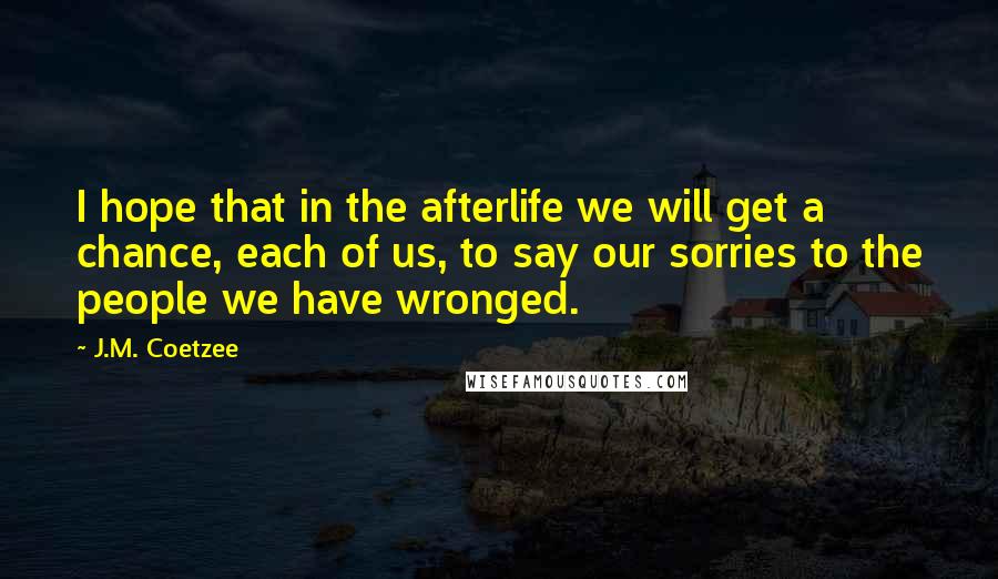 J.M. Coetzee Quotes: I hope that in the afterlife we will get a chance, each of us, to say our sorries to the people we have wronged.