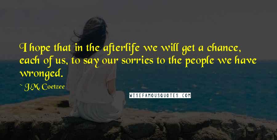 J.M. Coetzee Quotes: I hope that in the afterlife we will get a chance, each of us, to say our sorries to the people we have wronged.