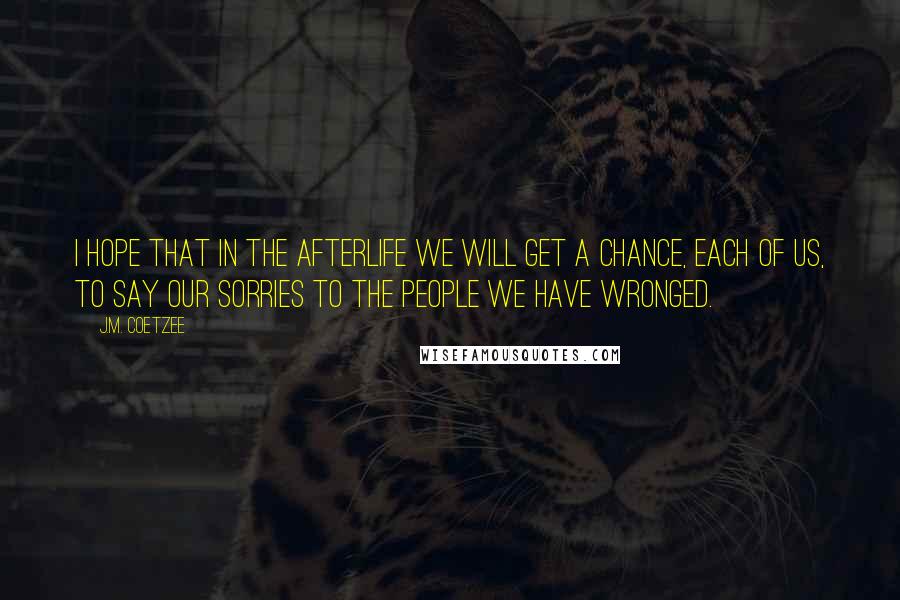 J.M. Coetzee Quotes: I hope that in the afterlife we will get a chance, each of us, to say our sorries to the people we have wronged.