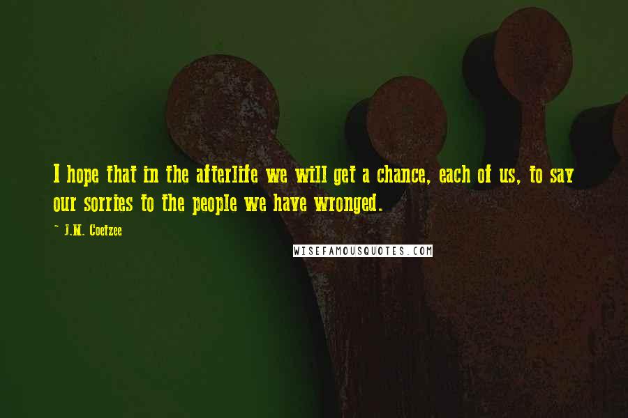J.M. Coetzee Quotes: I hope that in the afterlife we will get a chance, each of us, to say our sorries to the people we have wronged.