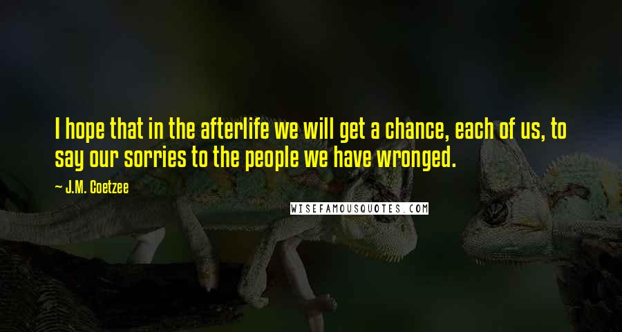 J.M. Coetzee Quotes: I hope that in the afterlife we will get a chance, each of us, to say our sorries to the people we have wronged.