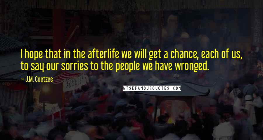 J.M. Coetzee Quotes: I hope that in the afterlife we will get a chance, each of us, to say our sorries to the people we have wronged.