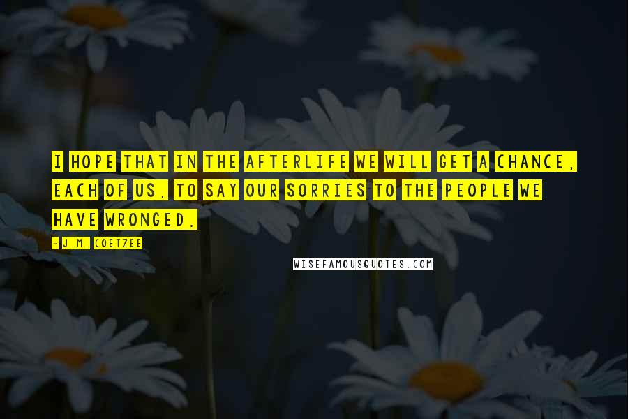 J.M. Coetzee Quotes: I hope that in the afterlife we will get a chance, each of us, to say our sorries to the people we have wronged.