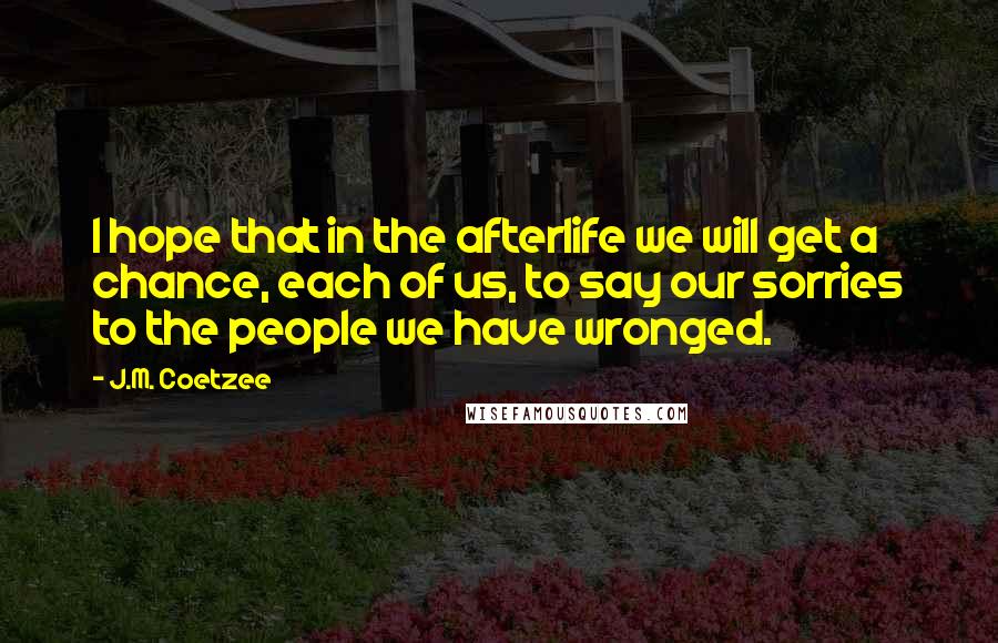 J.M. Coetzee Quotes: I hope that in the afterlife we will get a chance, each of us, to say our sorries to the people we have wronged.