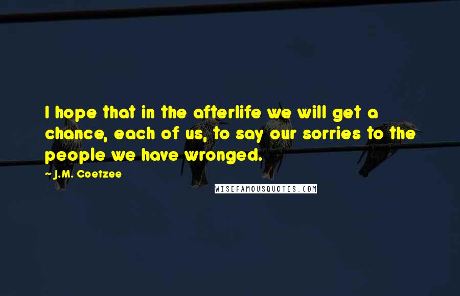 J.M. Coetzee Quotes: I hope that in the afterlife we will get a chance, each of us, to say our sorries to the people we have wronged.