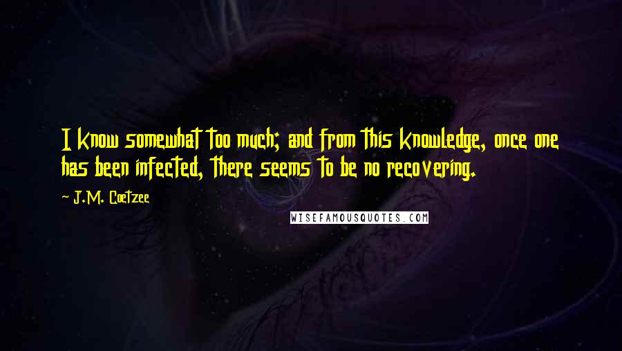 J.M. Coetzee Quotes: I know somewhat too much; and from this knowledge, once one has been infected, there seems to be no recovering.