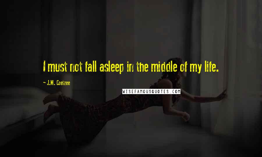 J.M. Coetzee Quotes: I must not fall asleep in the middle of my life.
