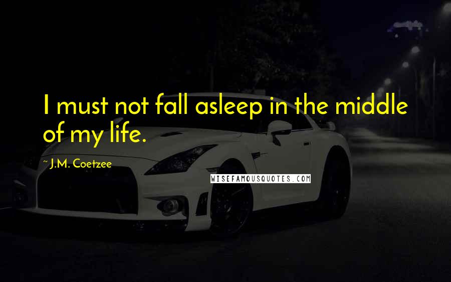 J.M. Coetzee Quotes: I must not fall asleep in the middle of my life.