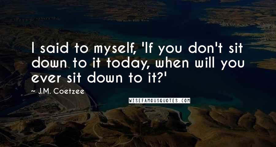 J.M. Coetzee Quotes: I said to myself, 'If you don't sit down to it today, when will you ever sit down to it?'