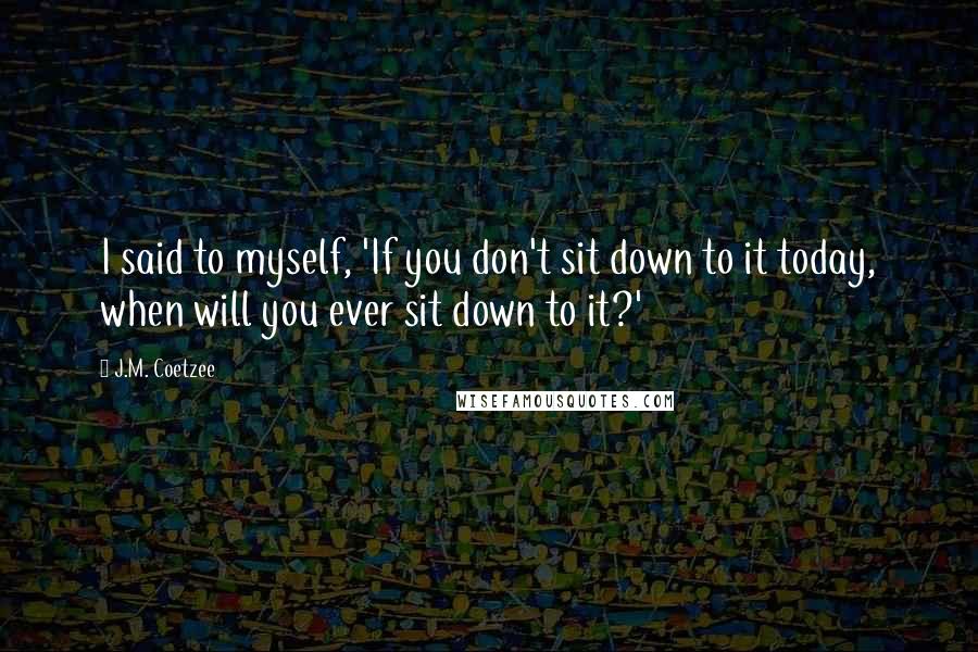 J.M. Coetzee Quotes: I said to myself, 'If you don't sit down to it today, when will you ever sit down to it?'