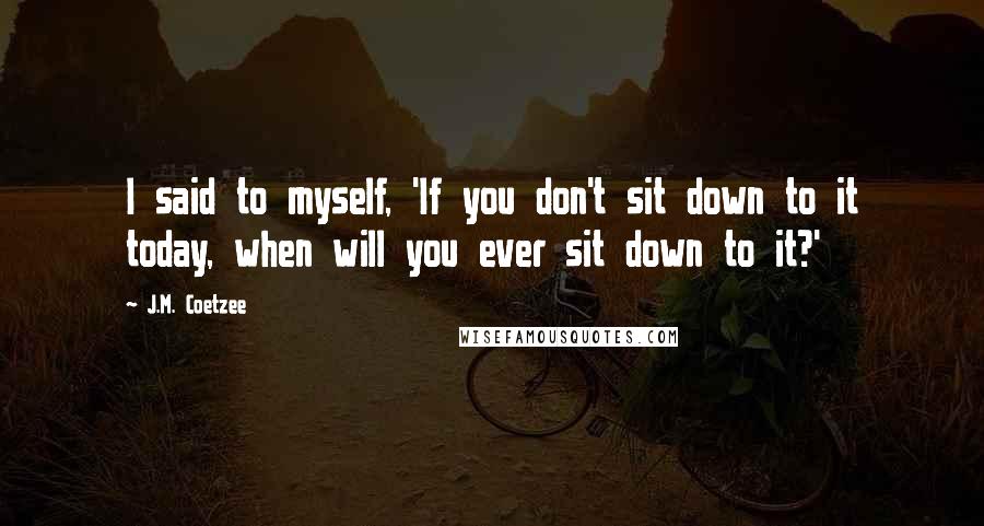 J.M. Coetzee Quotes: I said to myself, 'If you don't sit down to it today, when will you ever sit down to it?'