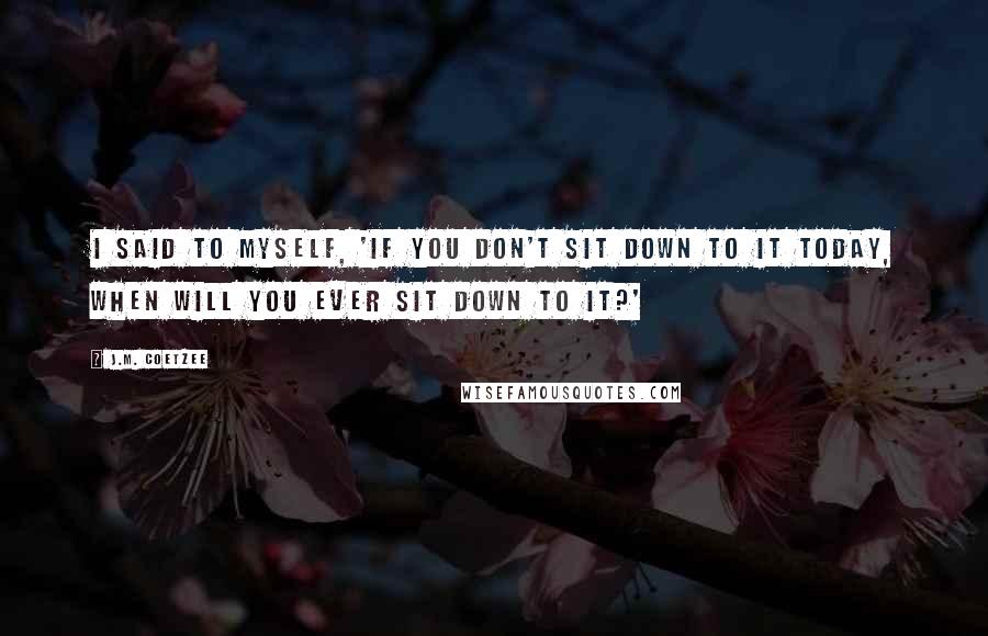 J.M. Coetzee Quotes: I said to myself, 'If you don't sit down to it today, when will you ever sit down to it?'