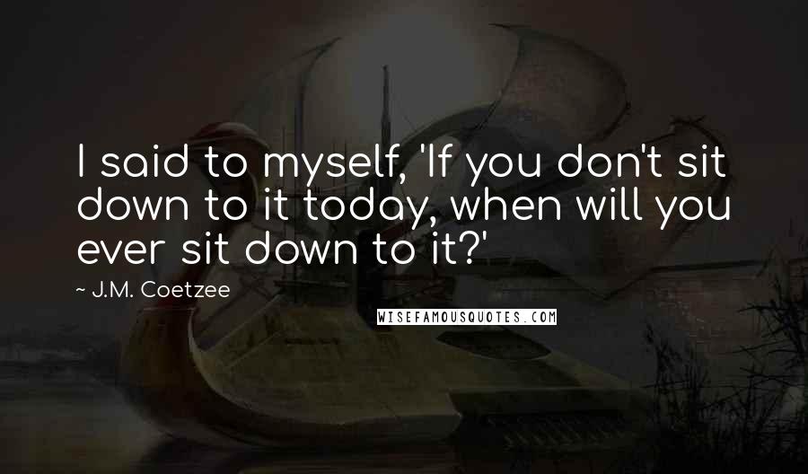 J.M. Coetzee Quotes: I said to myself, 'If you don't sit down to it today, when will you ever sit down to it?'