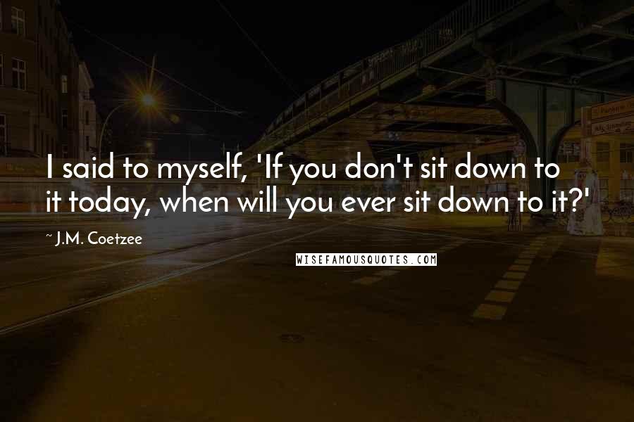 J.M. Coetzee Quotes: I said to myself, 'If you don't sit down to it today, when will you ever sit down to it?'