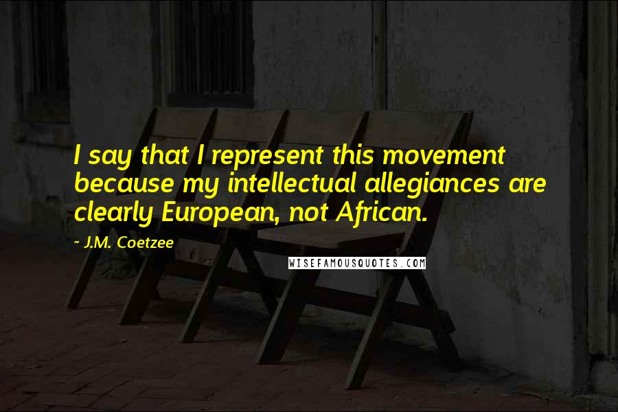 J.M. Coetzee Quotes: I say that I represent this movement because my intellectual allegiances are clearly European, not African.
